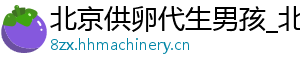 北京供卵代生男孩_北京公司_北京供卵公司	
